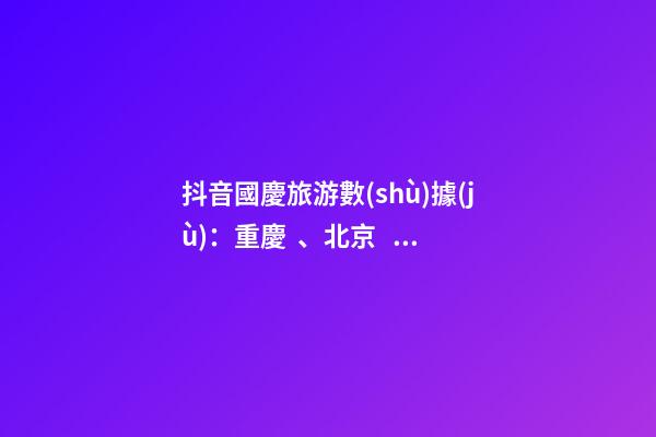 抖音國慶旅游數(shù)據(jù)：重慶、北京、上海等成最受歡迎城市